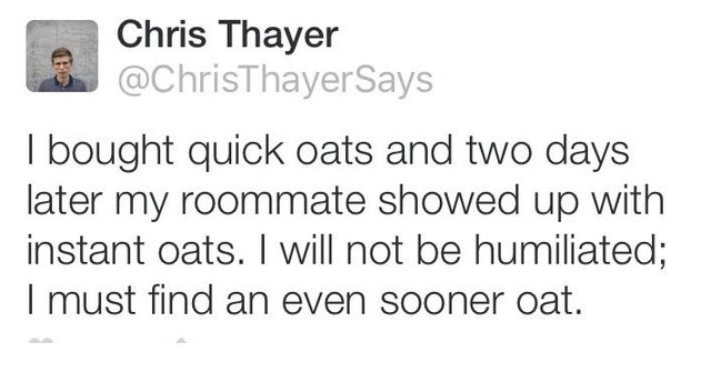 Fear - Chris Thayer I bought quick oats and two days later my roommate showed up with instant oats. I will not be humiliated; I must find an even sooner oat.