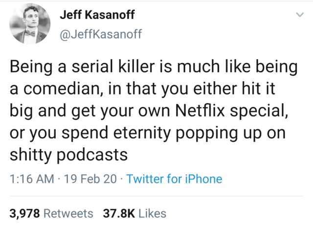 flicks cigarette after a long drag - Jeff Kasanoff Being a serial killer is much being a comedian, in that you either hit it big and get your own Netflix special, or you spend eternity popping up on shitty podcasts 19 Feb 20 Twitter for iPhone 3,978