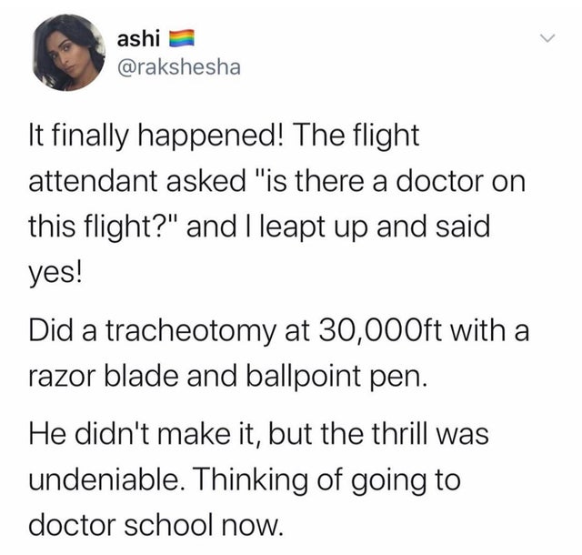 document - ashi It finally happened! The flight attendant asked "is there a doctor on this flight?" and I leapt up and said yes! Did a tracheotomy at 30,000ft with a razor blade and ballpoint pen. He didn't make it, but the thrill was undeniable. Thinking