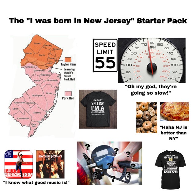 The "I was born in New Jersey" Starter Pack Speed Limit In Sos' Morris Essex 70 80 90 K Mph 100 0 ,00 un 170 120 400 30 230 140 150150 200120 Union Taylor Ham Hunterdon 210130 Learning that it's 2030 Mercer Monmouth called Pork Roll "Oh my god, they're…