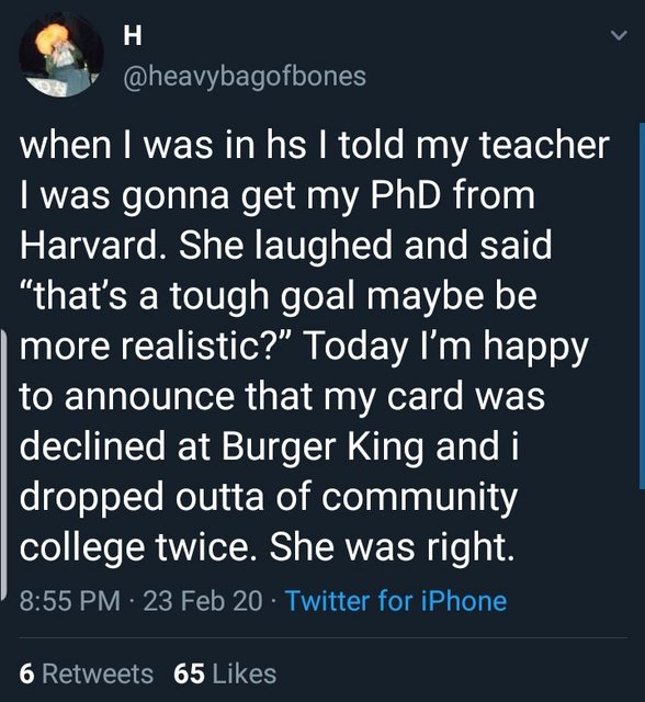 H when I was in hs I told my teacher I was gonna get my PhD from Harvard. She laughed and said, that's a tough goal maybe be more realistic?" Today I'm happy to announce that my card was declined at Burger King and i dropped outta of community college…
