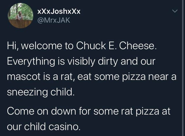 sky - xXxJoshxXx Hi, welcome to Chuck E. Cheese. Everything is visibly dirty and our mascot is a rat, eat some pizza near a sneezing child. Come on down for some rat pizza at our child casino.
