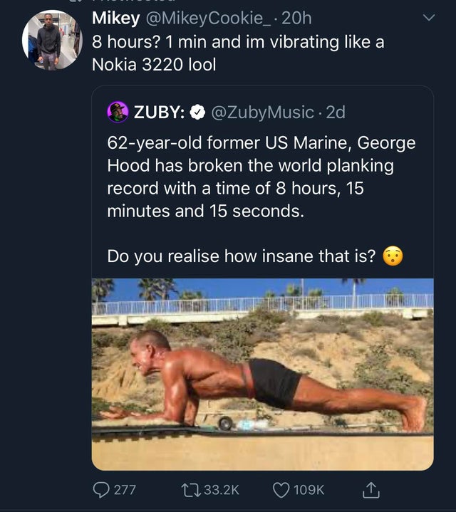muscle - Mikey Cookie_ 20h 8 hours? 1 min and im vibrating a Nokia 3220 lool Zuby Music. 2d, 62yearold former Us Marine, George Hood has broken the world planking record with a time of 8 hours, 15 minutes and 15 seconds. Do you realise how insane that is?