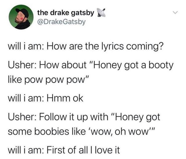 he even your boyfriend if - the drake gatsby will i am How are the lyrics coming? Usher How about "Honey got a booty pow pow pow" will i am Hmm ok Usher it up with "Honey got some boobies 'wow, oh wow'" will i am First of all I love it