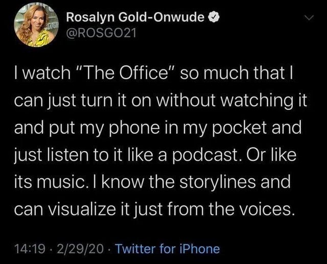 atmosphere - Rosalyn GoldOnwude I watch "The Office" so much that I can just turn it on without watching it and put my phone in my pocket and just listen to it a podcast. Or its music. I know the storylines and can visualize it just from the voices. . 229