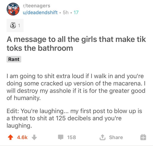 document - rteenagers udeadendshift. 5h 17 31 A message to all the girls that make tik toks the bathroom Rant I am going to shit extra loud if I walk in and you're doing some cracked up version of the macarena. I will destroy my asshole if it is for the g