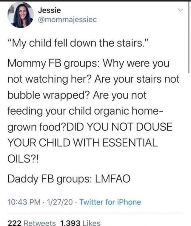 document - Jessie "My child fell down the stairs." Mommy Fb groups Why were you not watching her? Are your stairs not bubble wrapped? Are you not feeding your child organic home grown food?Did You Not Douse Your Child With Essential Oils?! Daddy Fb groups