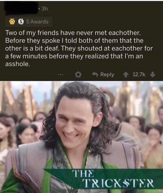 trickster loki meme - 3h 3 5 Awards Two of my friends have never met eachother. Before they spoke I told both of them that the other is a bit deaf. They shouted at eachother for a few minutes before they realized that I'm an asshole. The Tricxster