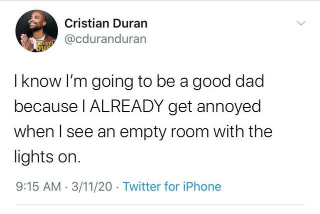 something related to s - Cristian Duran I know I'm going to be a good dad because I Already get annoyed when I see an empty room with the lights on. 31120 Twitter for iPhone