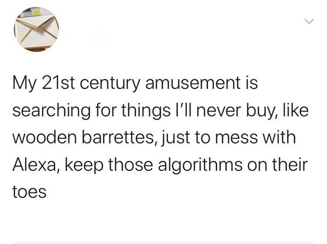 document - My 21st century amusement is searching for things I'll never buy, wooden barrettes, just to mess with Alexa, keep those algorithms on their toes