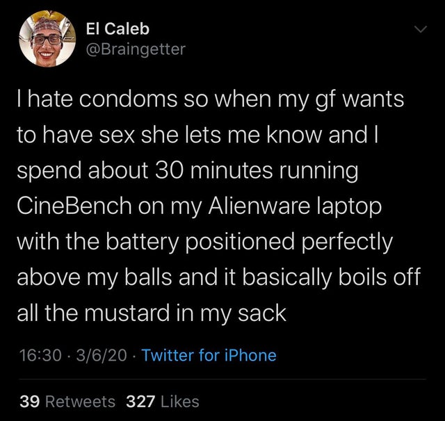 Love - El Caleb Thate condoms so when my gf wants to have sex she lets me know and I spend about 30 minutes running CineBench on my Alienware laptop with the battery positioned perfectly above my balls and it basically boils off all the mustard in my sack