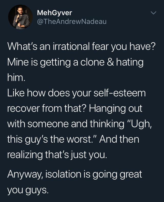 A-Bit of Memes - MehGyver Nadeau What's an irrational fear you have? Mine is getting a clone & hating him. how does your selfesteem recover from that? Hanging out with someone and thinking "Ugh, this guy's the worst." And then realizing that's just you. A