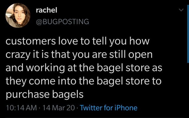atmosphere - rachel customers love to tell you how crazy it is that you are still open and working at the bagel store as they come into the bagel store to purchase bagels 14 Mar 20 Twitter for iPhone