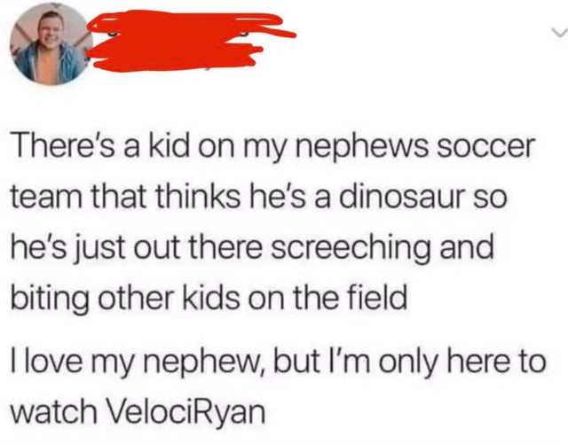 document - There's a kid on my nephews soccer team that thinks he's a dinosaur so he's just out there screeching and biting other kids on the field I love my nephew, but I'm only here to watch VelociRyan