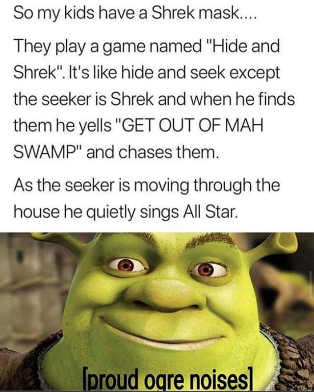 funny shrek memes - So my kids have a Shrek mask.... They play a game named "Hide and Shrek". It's hide and seek except the seeker is Shrek and when he finds them he yells "Get Out Of Mah Swamp" and chases them. As the seeker is moving through the house h