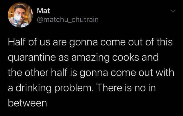 atmosphere - Mat Half of us are gonna come out of this quarantine as amazing cooks and the other half is gonna come out with a drinking problem. There is no in between