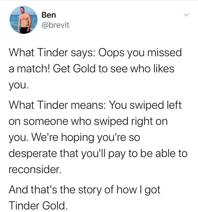 r boomertears - Ben What Tinder says Oops you missed a match! Get Gold to see who you. What Tinder means You swiped left on someone who swiped right on you. We're hoping you're so desperate that you'll pay to be able to reconsider. And that's the story of