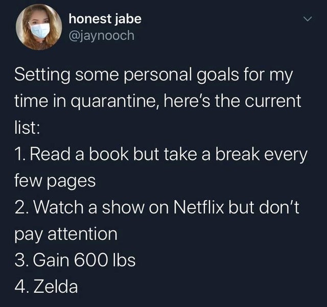 atmosphere - honest jabe Setting some personal goals for my time in quarantine, here's the current list 1. Read a book but take a break every few pages 2. Watch a show on Netflix but don't pay attention 3. Gain 600 lbs 4. Zelda