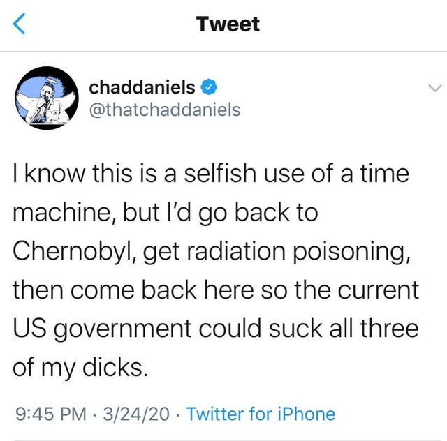 tweets about someone you like - I know this is a selfish use of a time machine, but I'd go back to Chernobyl, get radiation poisoning, then come back here so the current US government could suck all three of my dicks.