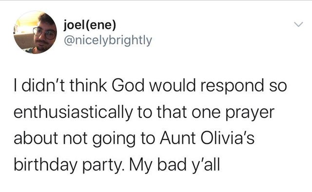 joelene I didn't think God would respond so enthusiastically to that one prayer about not going to Aunt Olivia's birthday party. My bad y'all