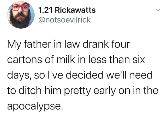petty tweets - 1.21 Rickawatts My father in law drank four cartons of milk in less than six days, so I've decided we'll need to ditch him pretty early on in the apocalypse.