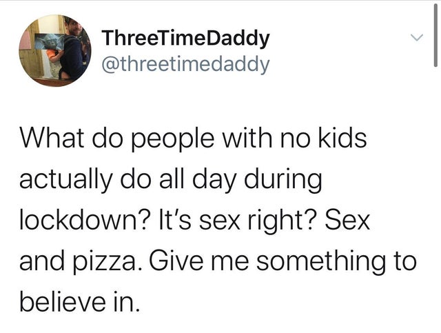 angle - ThreeTimeDaddy What do people with no kids actually do all day during lockdown? It's sex right? Sex and pizza. Give me something to believe in.