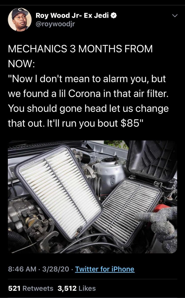 air filter change - Roy Wood JrEx Jedi Mechanics 3 Months From Now "Now I don't mean to alarm you, but we found a lil Corona in that air filter. You should gone head let us change that out. It'll run you bout $85" 32820 Twitter for iPhone 521 3,512