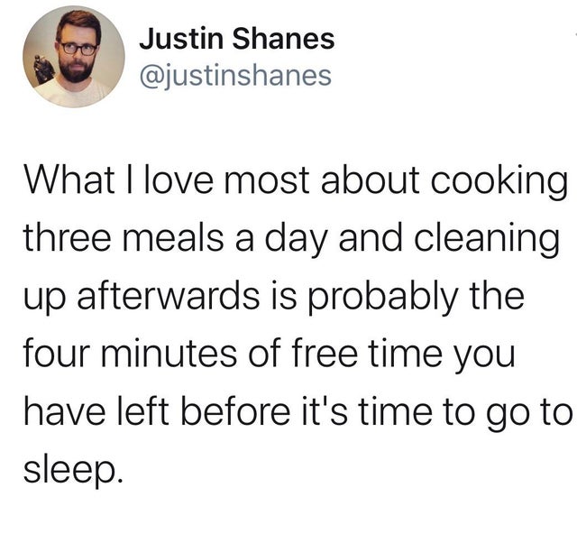 angle - Justin Shanes What I love most about cooking three meals a day and cleaning up afterwards is probably the four minutes of free time you have left before it's time to go to sleep.