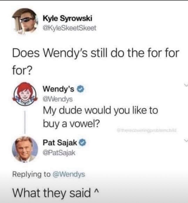 smile - Kyle Syrowski Does Wendy's still do the for for for? Wendy's My dude would you to buy a vowel? Pat Sajak What they said