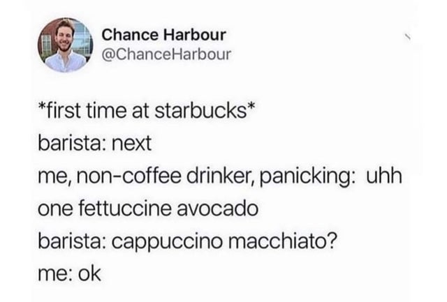 first time at starbucks - barista: next - me non-coffee drinker, panicking: uhh one fettuccine avocado - barista: cappuccino macchiato? - me: ok