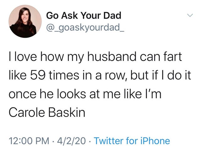 I love how my husband can fart 59 times in a row, but if I do it once he looks at me I'm Carole Baskin