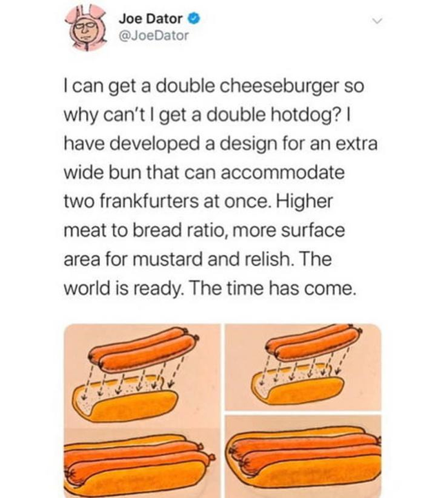 orange - Joe Dator I can get a double cheeseburger so why can't I get a double hotdog? | have developed a design for an extra wide bun that can accommodate two frankfurters at once. Higher meat to bread ratio, more surface area for mustard and relish. The