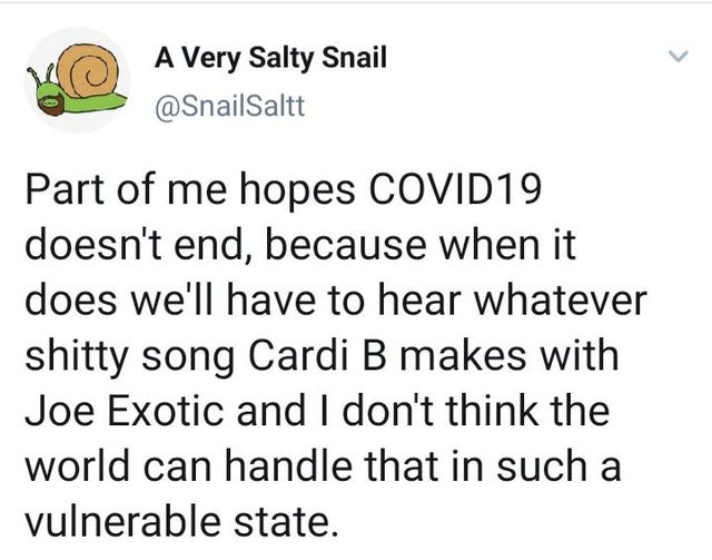 enough musk spam - A Very Salty Snail Part of me hopes COVID19 doesn't end, because when it does we'll have to hear whatever shitty song Cardi B makes with Joe Exotic and I don't think the world can handle that in such a vulnerable state.