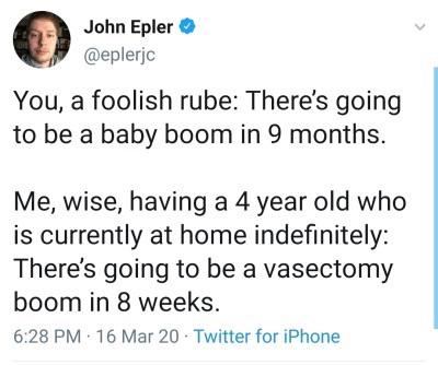 document - John Epler You, a foolish rube There's going to be a baby boom in 9 months. Me, wise, having a 4 year old who is currently at home indefinitely There's going to be a vasectomy boom in 8 weeks. 16 Mar 20 Twitter for iPhone