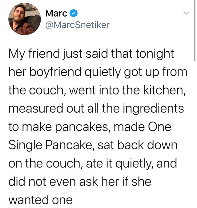 Marc My friend just said that tonight her boyfriend quietly got up from the couch, went into the kitchen, measured out all the ingredients to make pancakes, made One Single Pancake, sat back down on the couch, ate it quietly, and did not even ask her if…