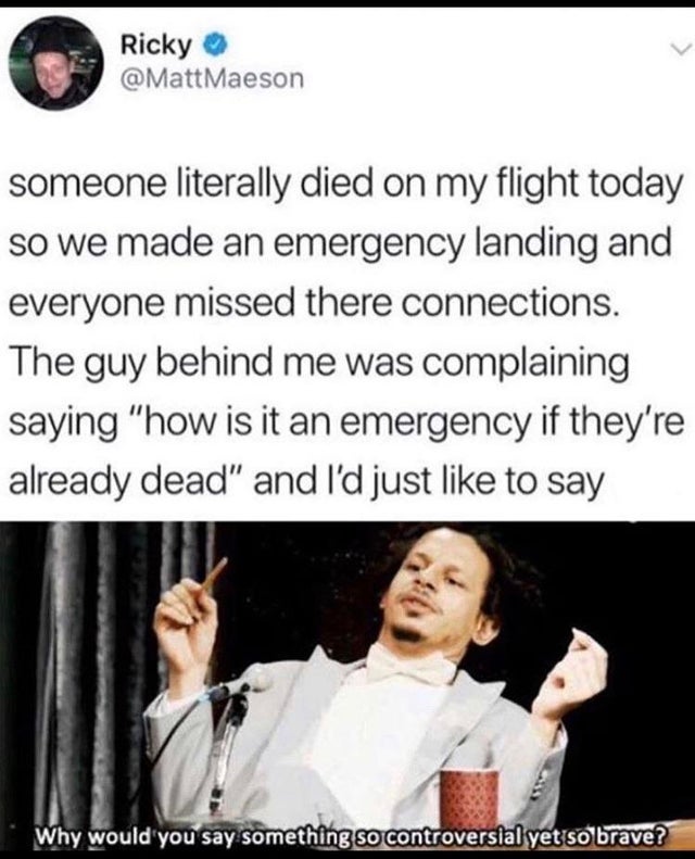 someone literally died on my flight today so we made an emergency landing and everyone missed their connections. The guy behind me was complaining saying how is this an emergency if they're already dead and I'd just like to say - why would you say somethi