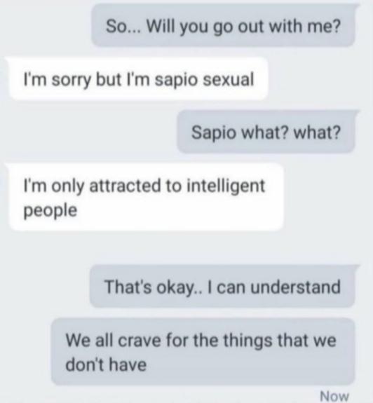 So... Will you go out with me? I'm sorry but I'm sapio sexual Sapio what? what? I'm only attracted to intelligent people That's okay.. I can understand We all crave for the things that we don't have