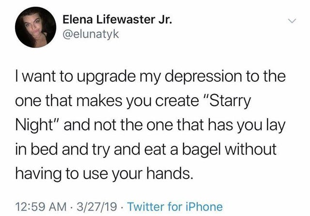 I want to upgrade my depression to the one that makes you create "starry night" and not the one that has you lay in bed and try and eat a bagel without having to use your hands.