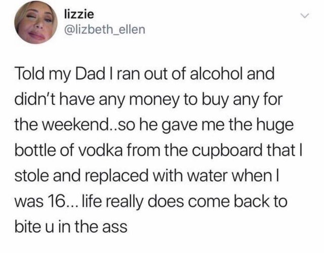 lizzie Told my Dad I ran out of alcohol and didn't have any money to buy any for the weekend..so he gave me the huge bottle of vodka from the cupboard that | stole and replaced with water when I was 16... life really does come back to bite u in the ass
