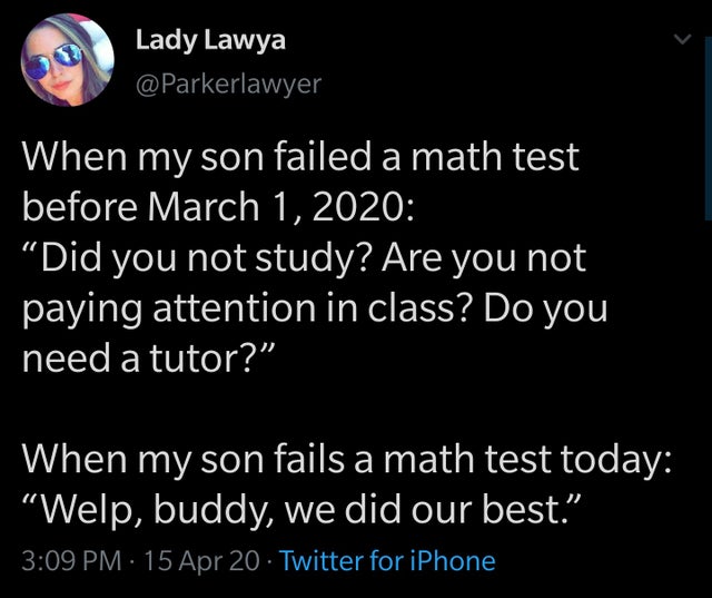 When my son failed a math test before March 1st 2020: did you not study? are you paying attention in class? do you need a tutor? - when my son fails a math test today: welp buddy we did our best.