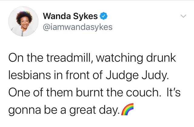 Wanda Sykes On the treadmill, watching drunk lesbians in front of Judge Judy. One of them burnt the couch. It's gonna be a great day.