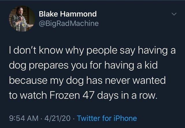 I don't know why people say having a dog prepares you for having a kid because my dog has never wanted to watch Frozen 47 days in a row.