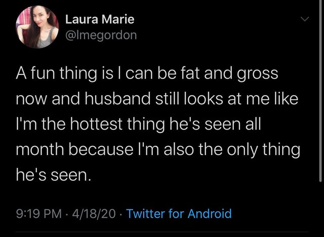 A fun thing is I can be fat and gross now and husband still looks at me I'm the hottest thing he's seen all month because I'm also the only thing he's seen.
