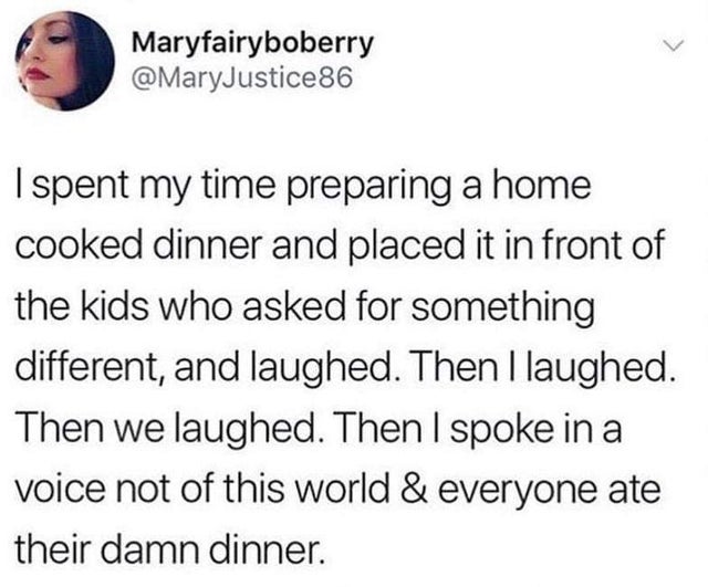 I spent my time preparing a home cooked dinner and placed it in front of the kids who asked for something different, and laughed. Then I laughed. Then we laughed. Then I spoke in a voice not of this world and everyone ate their damn dinner.