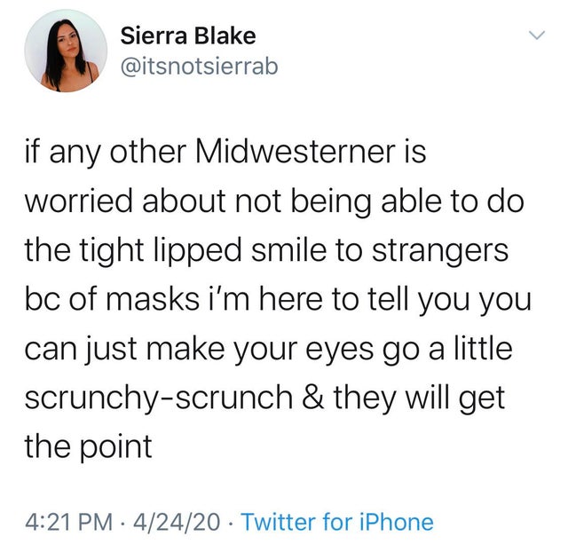 if any other Midwesterner is worried about not being able to do the tight lipped smile to strangers bc of masks i'm here to tell you you can just make your eyes go a little scrunchy scrunch & they will get the point