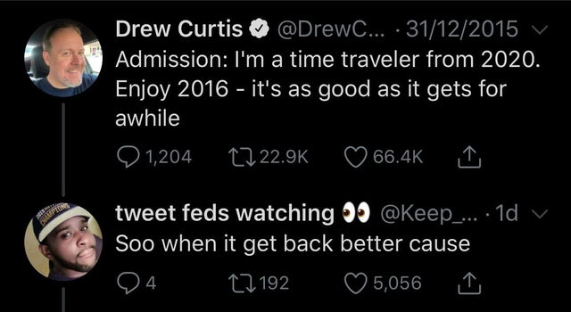 darkness - 19 Drew Curtis ... 31122015 Admission I'm a time traveler from 2020. Enjoy 2016 it's as good as it gets for awhile Q 1,204 tweet feds watching .... 10 v Soo when it get back better cause 24. 22192 5,056