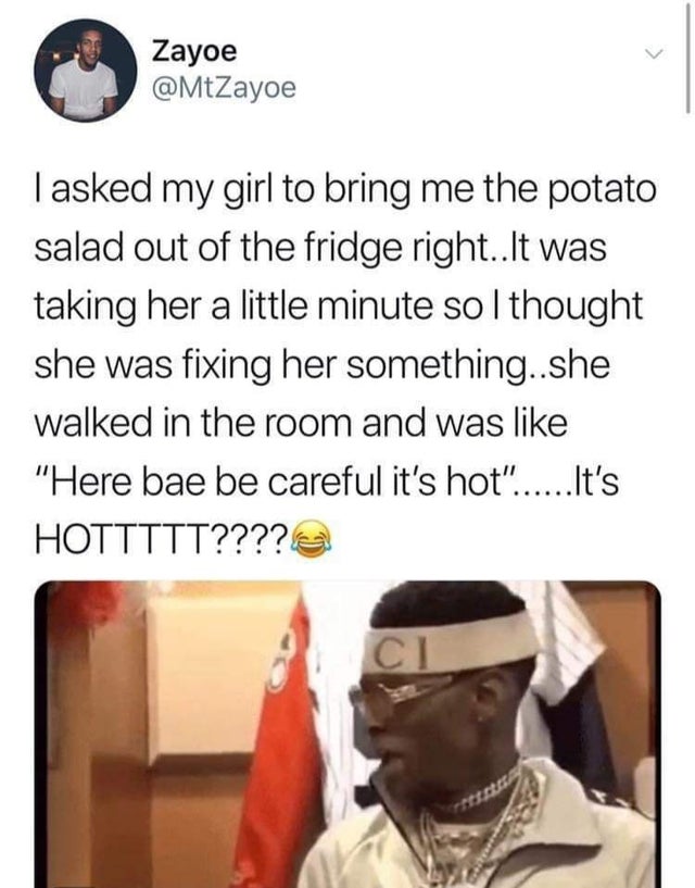memes funny twitter posts 2020 - Zayoe Tasked my girl to bring me the potato salad out of the fridge right..It was taking her a little minute so I thought she was fixing her something..she walked in the room and was "Here bae be careful it's hot"......It'