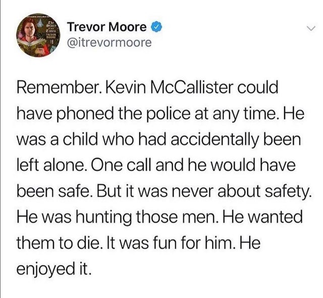 angle - Ser Trevor Moore Remember. Kevin McCallister could have phoned the police at any time. He was a child who had accidentally been left alone. One call and he would have been safe. But it was never about safety. He was hunting those men. He wanted th