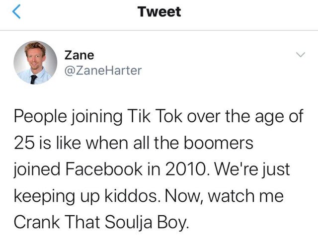 angle - Tweet Zane Harter People joining Tik Tok over the age of 25 is when all the boomers joined Facebook in 2010. We're just keeping up kiddos. Now, watch me Crank That Soulja Boy.