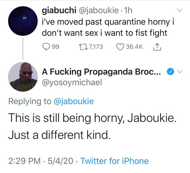 point - giabuchi 1h i've moved past quarantine horny i don't want sex i want to fist fight 9 99 227,173 A Fucking Propaganda Broc... v This is still being horny, Jaboukie. Just a different kind. 5420 Twitter for iPhone